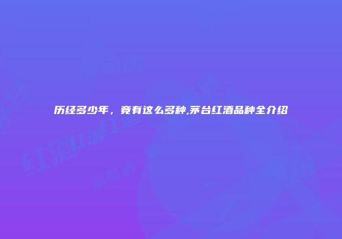 历经多少年，竟有这么多种,茅台红酒品种全介绍