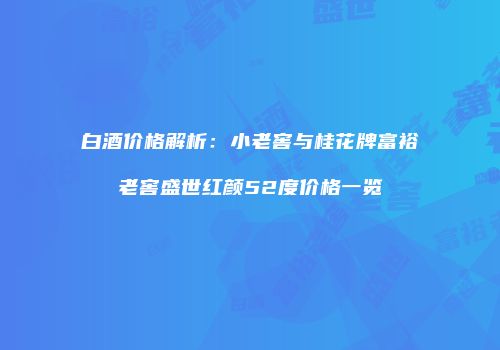 白酒价格解析：小老窖与桂花牌富裕老窖盛世红颜52度价格一览