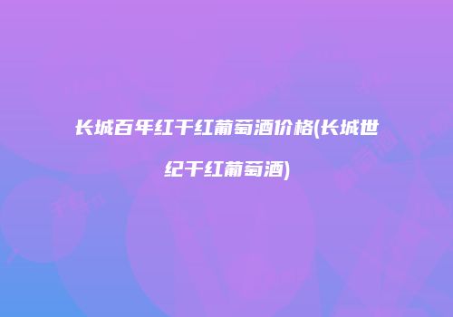 长城百年红干红葡萄酒价格(长城世纪干红葡萄酒)