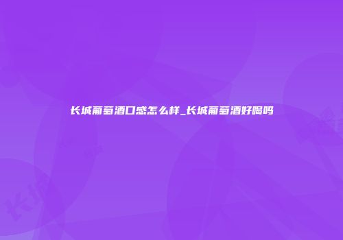长城葡萄酒口感怎么样_长城葡萄酒好喝吗