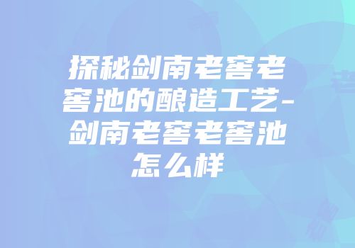探秘剑南老窖老窖池的酿造工艺-剑南老窖老窖池怎么样