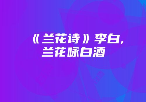 《兰花诗》李白,兰花咏白酒