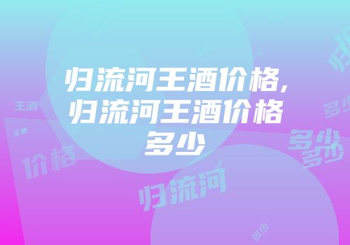 归流河王酒价格,归流河王酒价格多少