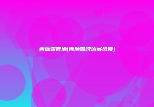 青源雪啤酒(青源雪啤酒多少度)