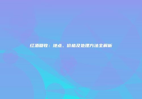 红酒回收：地点、价格及处理方法全解析