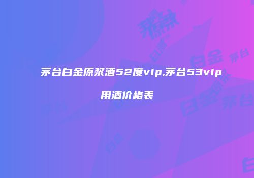 茅台白金原浆酒52度vip,茅台53vip用酒价格表