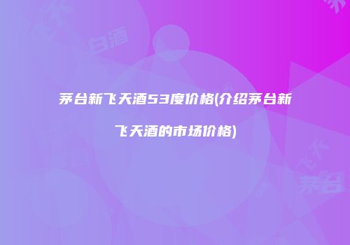 茅台新飞天酒53度价格(介绍茅台新飞天酒的市场价格)
