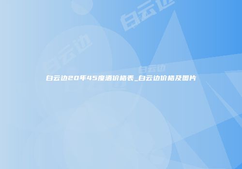 白云边20年45度酒价格表_白云边价格及图片