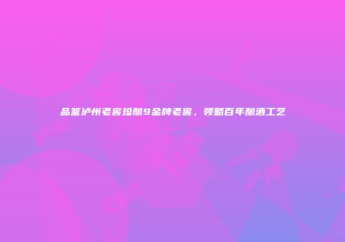品鉴泸州老窖珍酿9金牌老窖，领略百年酿酒工艺