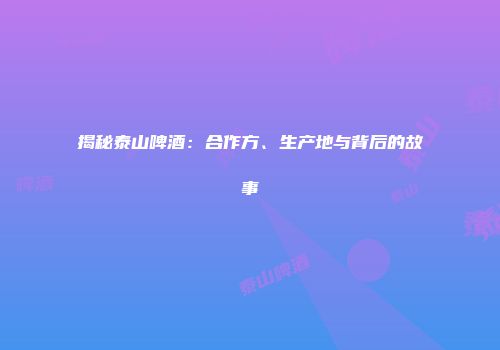 揭秘泰山啤酒：合作方、生产地与背后的故事