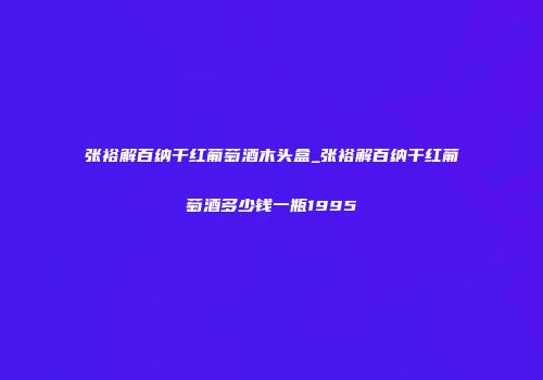 张裕解百纳干红葡萄酒木头盒_张裕解百纳干红葡萄酒多少钱一瓶1995