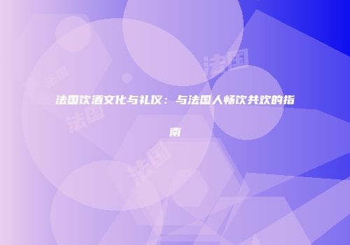 法国饮酒文化与礼仪：与法国人畅饮共欢的指南