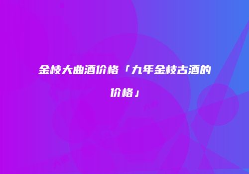 金枝大曲酒价格「九年金枝古酒的价格」