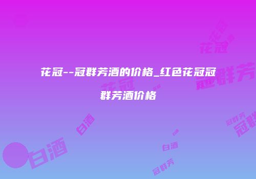 花冠--冠群芳酒的价格_红色花冠冠群芳酒价格