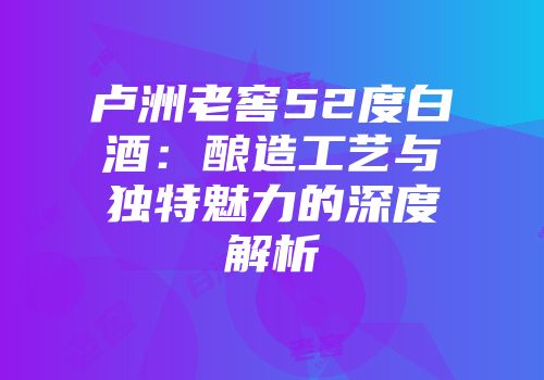 卢洲老窖52度白酒：酿造工艺与独特魅力的深度解析