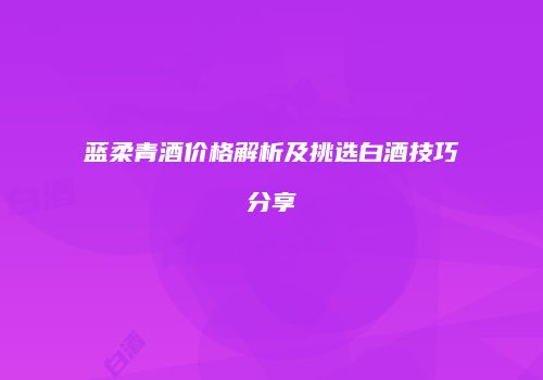 蓝柔青酒价格解析及挑选白酒技巧分享