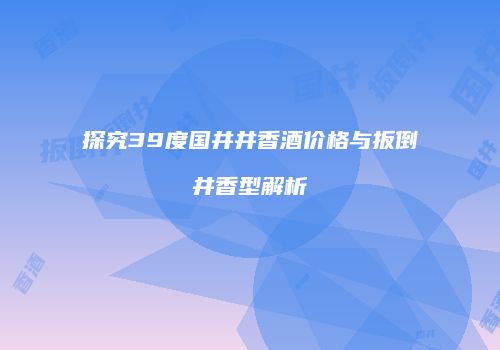 探究39度国井井香酒价格与扳倒井香型解析