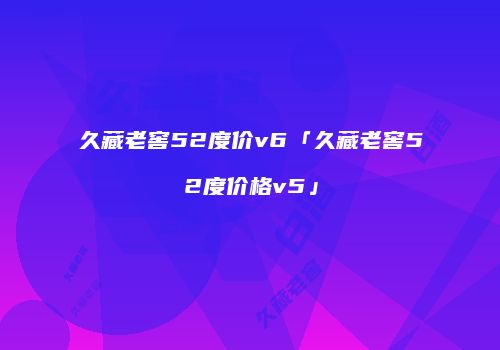 久藏老窖52度价v6「久藏老窖52度价格v5」