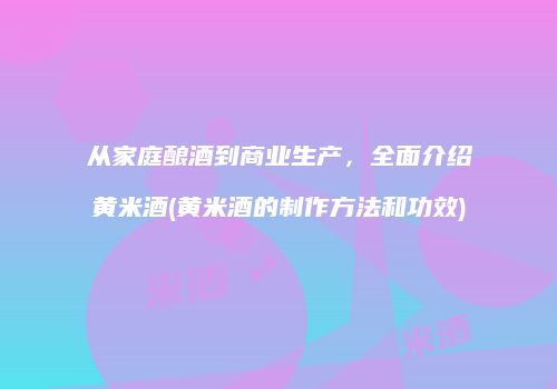 从家庭酿酒到商业生产，全面介绍黄米酒(黄米酒的制作方法和功效)