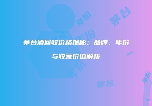 茅台酒回收价格揭秘：品牌、年份与收藏价值解析