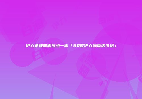 伊力柔雅黄瓶多少一瓶「50度伊力醇香酒价格」