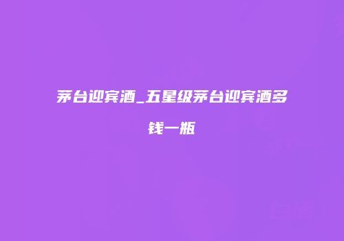 茅台迎宾酒_五星级茅台迎宾酒多钱一瓶