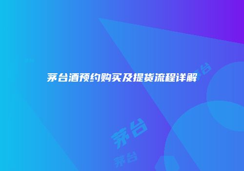 茅台酒预约购买及提货流程详解