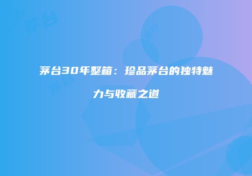 茅台30年整箱：珍品茅台的独特魅力与收藏之道