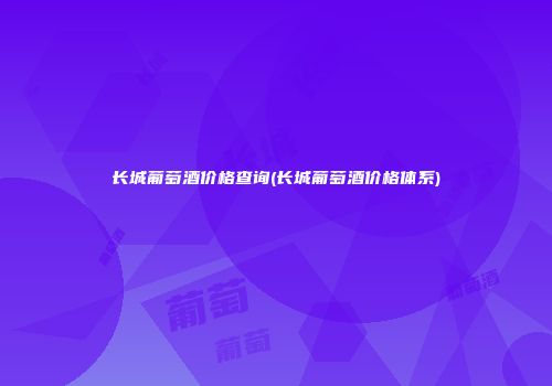 长城葡萄酒价格查询(长城葡萄酒价格体系)
