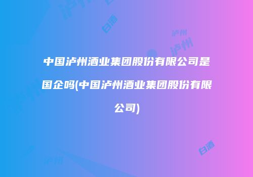 中国泸州酒业集团股份有限公司是国企吗(中国泸州酒业集团股份有限公司)