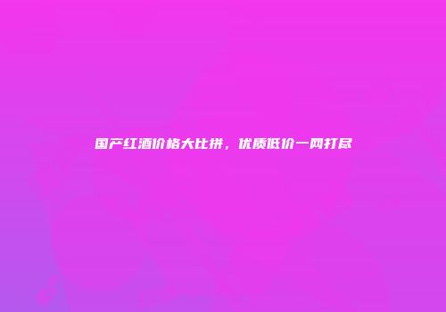 国产红酒价格大比拼，优质低价一网打尽