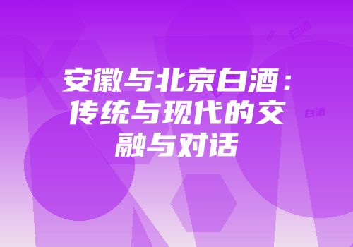 安徽与北京白酒：传统与现代的交融与对话