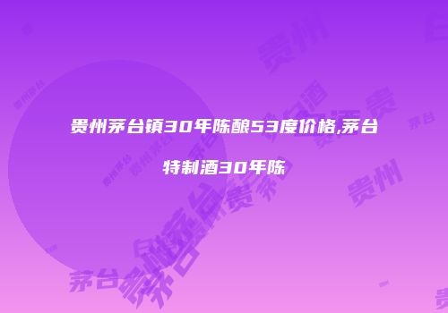 贵州茅台镇30年陈酿53度价格,茅台特制酒30年陈