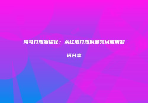 海马开瓶器探秘：从红酒开瓶到多领域应用知识分享