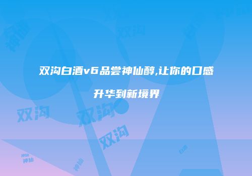 双沟白酒v6品尝神仙醇,让你的口感升华到新境界