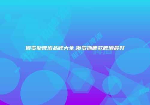 俄罗斯啤酒品牌大全,俄罗斯哪款啤酒最好
