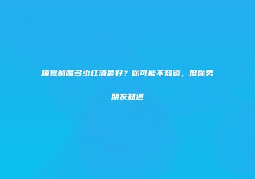 睡觉前喝多少红酒最好？你可能不知道，但你男朋友知道