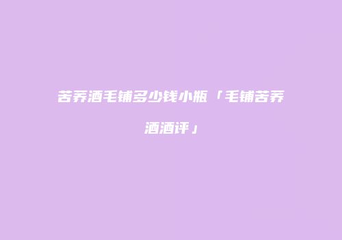 苦荞酒毛铺多少钱小瓶「毛铺苦荞酒酒评」
