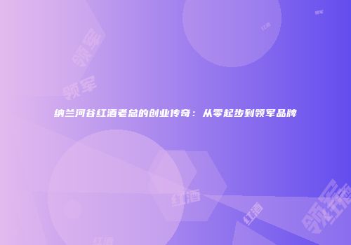 纳兰河谷红酒老总的创业传奇：从零起步到领军品牌