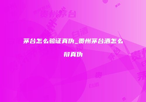 茅台怎么验证真伪_贵州茅台酒怎么辩真伪