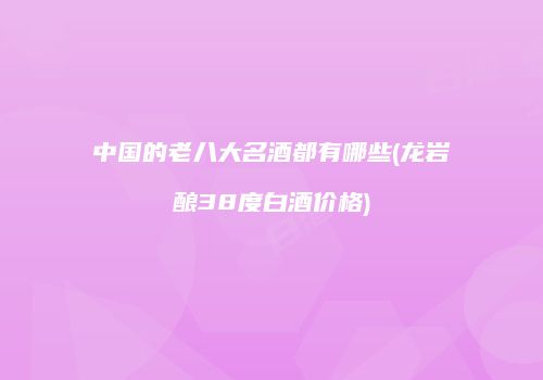 中国的老八大名酒都有哪些(龙岩酿38度白酒价格)
