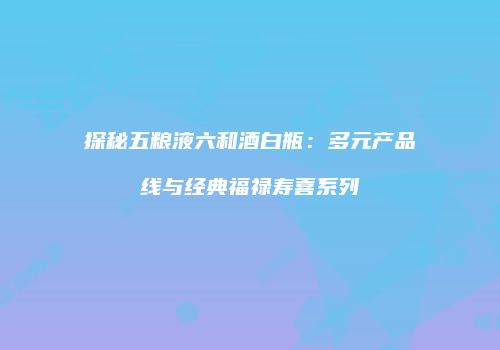 探秘五粮液六和酒白瓶：多元产品线与经典福禄寿喜系列