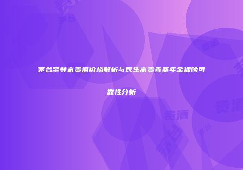 茅台至尊富贵酒价格解析与民生富贵鑫圣年金保险可靠性分析