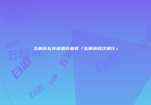 五粮液礼宾级酒价格表「五粮液档次排行」