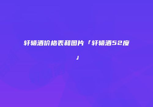 轩辕酒价格表和图片「轩辕酒52度」