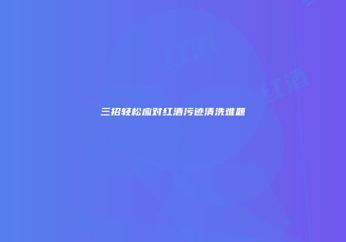 三招轻松应对红酒污迹清洗难题