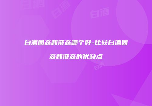 白酒固态和液态哪个好-比较白酒固态和液态的优缺点