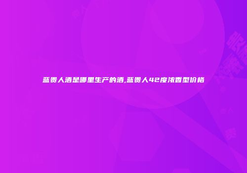 蓝贵人酒是哪里生产的酒,蓝贵人42度浓香型价格