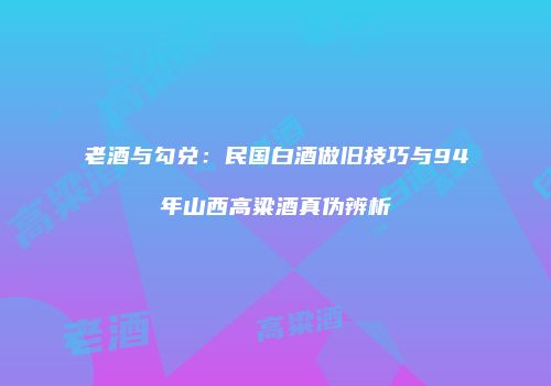 老酒与勾兑：民国白酒做旧技巧与94年山西高粱酒真伪辨析
