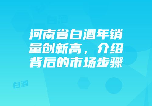 河南省白酒年销量创新高，介绍背后的市场步骤